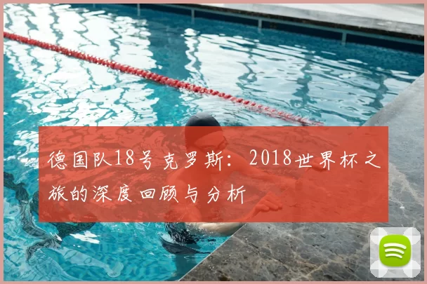 德国队18号克罗斯：2018世界杯之旅的深度回顾与分析