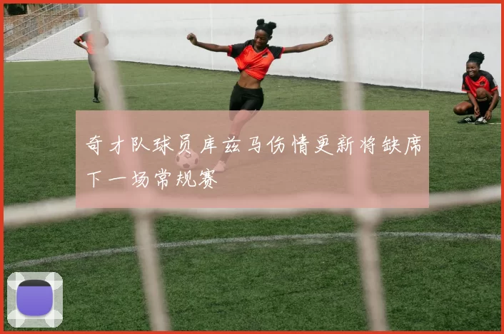 奇才队球员库兹马伤情更新将缺席下一场常规赛