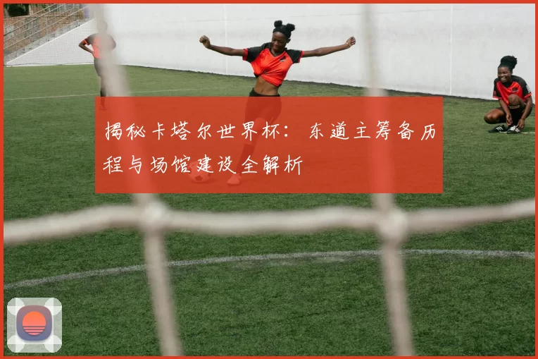 揭秘卡塔尔世界杯：东道主筹备历程与场馆建设全解析