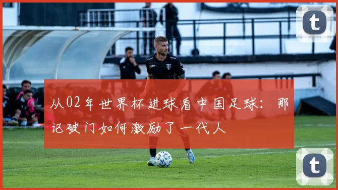 从02年世界杯进球看中国足球：那记破门如何激励了一代人