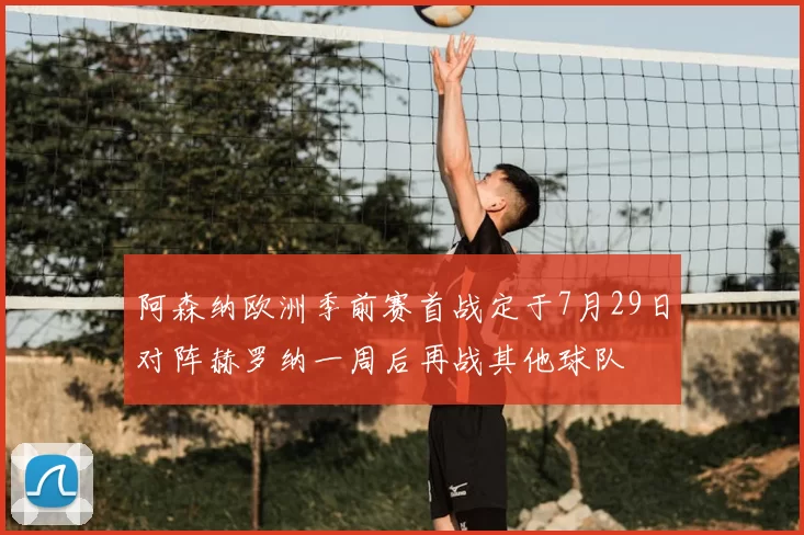 阿森纳欧洲季前赛首战定于7月29日对阵赫罗纳一周后再战其他球队