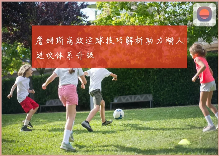 詹姆斯高效运球技巧解析助力湖人进攻体系升级