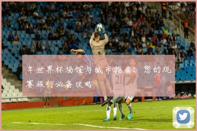 年世界杯场馆与城市指南：您的观赛旅行必备攻略