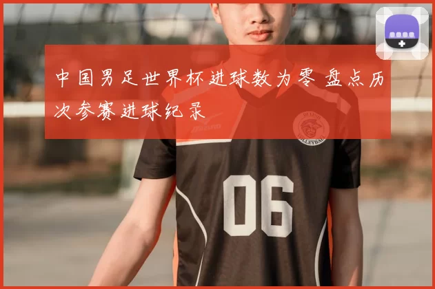 中国男足世界杯进球数为零 盘点历次参赛进球纪录
