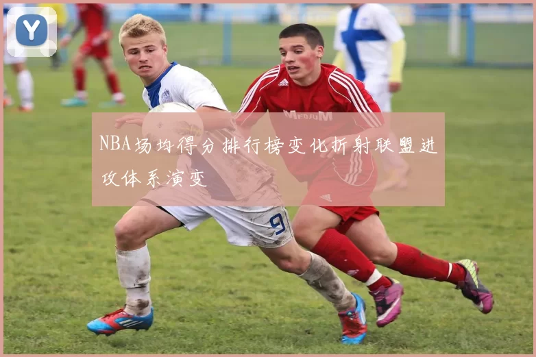 NBA场均得分排行榜变化折射联盟进攻体系演变