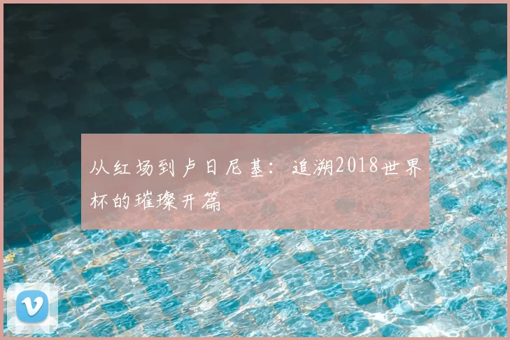 从红场到卢日尼基：追溯2018世界杯的璀璨开篇