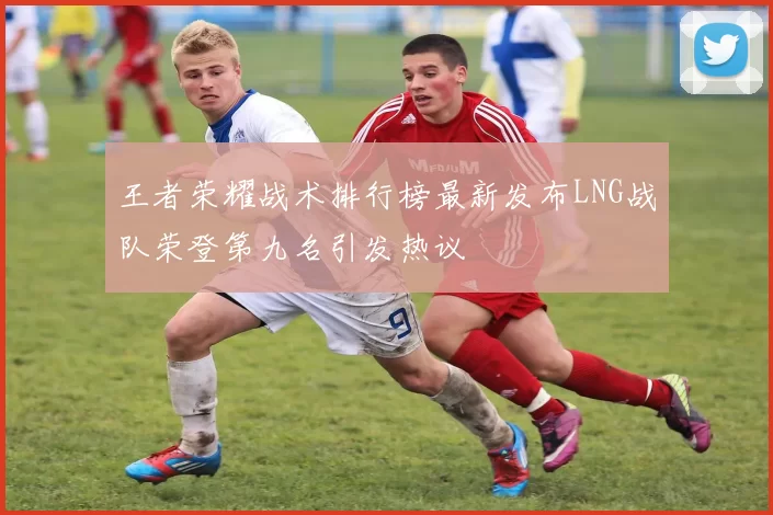 王者荣耀战术排行榜最新发布LNG战队荣登第九名引发热议