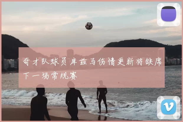 奇才队球员库兹马伤情更新将缺席下一场常规赛