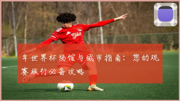 年世界杯场馆与城市指南：您的观赛旅行必备攻略