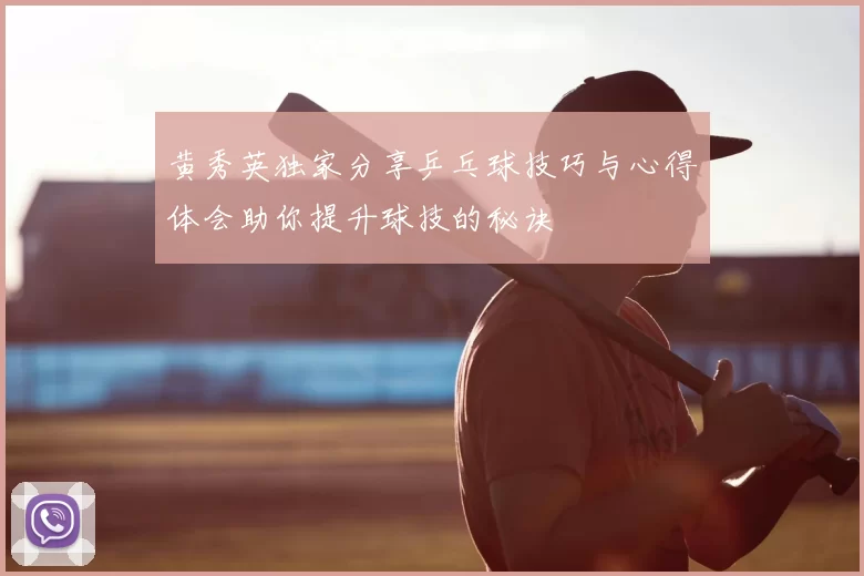 黄秀英独家分享乒乓球技巧与心得体会助你提升球技的秘诀