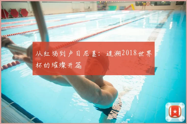 从红场到卢日尼基：追溯2018世界杯的璀璨开篇