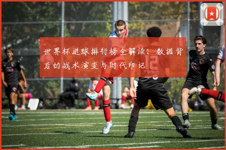 世界杯进球排行榜全解读:数据背后的战术演变与时代印记