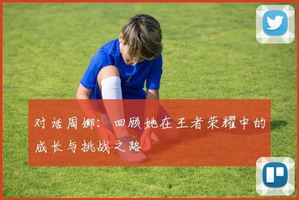 对话周娜：回顾她在王者荣耀中的成长与挑战之路