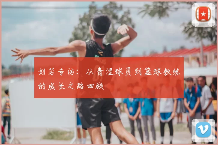 刘芳专访：从青涩球员到篮球教练的成长之路回顾