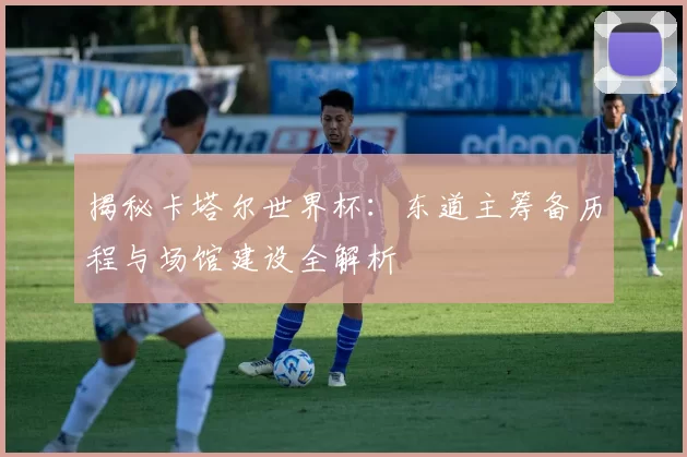 揭秘卡塔尔世界杯：东道主筹备历程与场馆建设全解析
