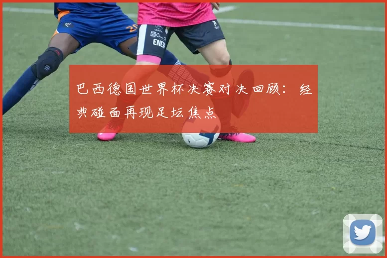 巴西德国世界杯决赛对决回顾:经典碰面再现足坛焦点