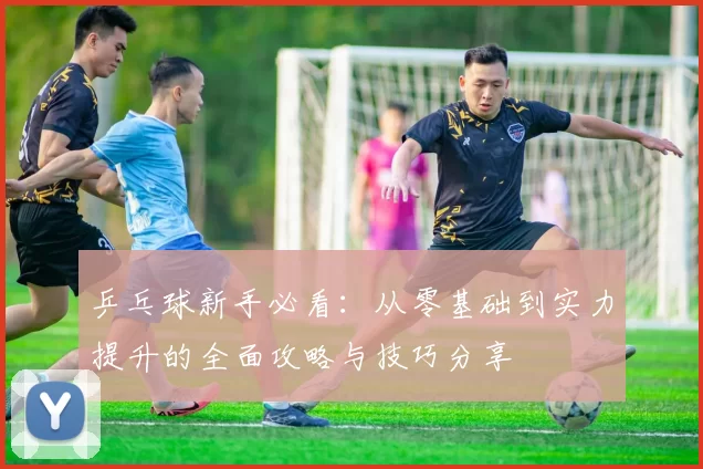 乒乓球新手必看:从零基础到实力提升的全面攻略与技巧分享