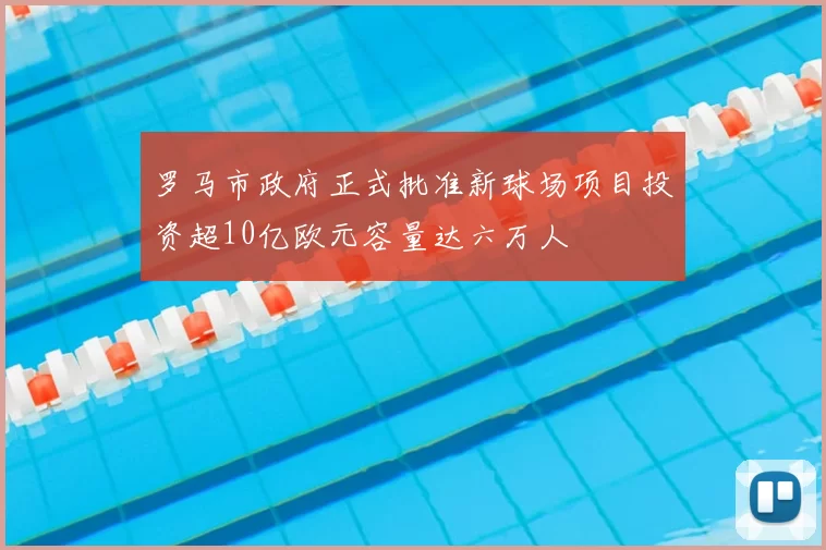 罗马市政府正式批准新球场项目投资超10亿欧元容量达六万人