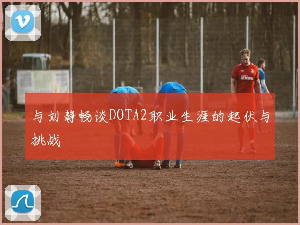 与刘静畅谈DOTA2职业生涯的起伏与挑战