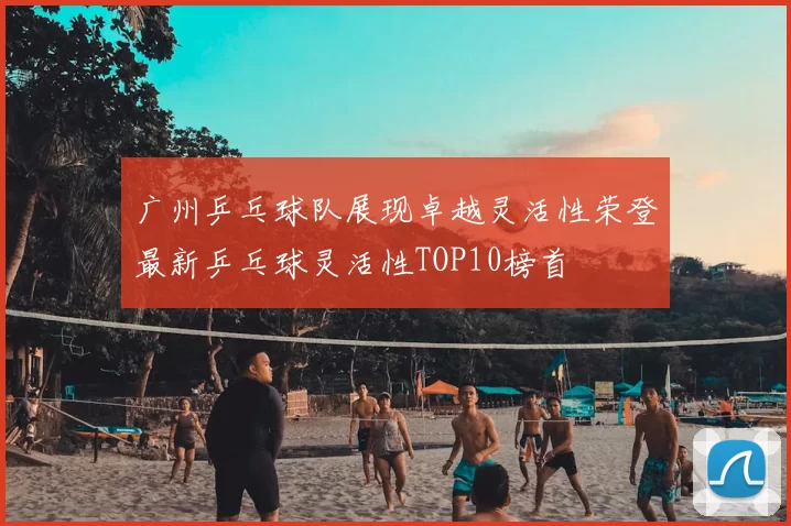广州乒乓球队展现卓越灵活性荣登最新乒乓球灵活性TOP10榜首
