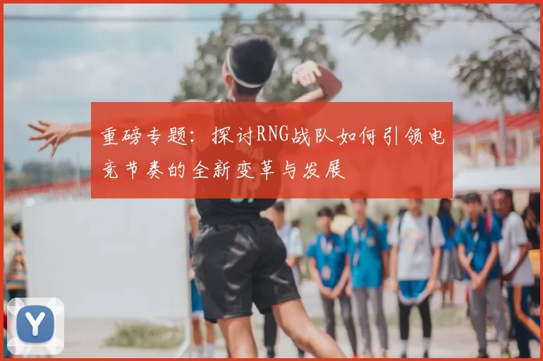 重磅专题：探讨RNG战队如何引领电竞节奏的全新变革与发展