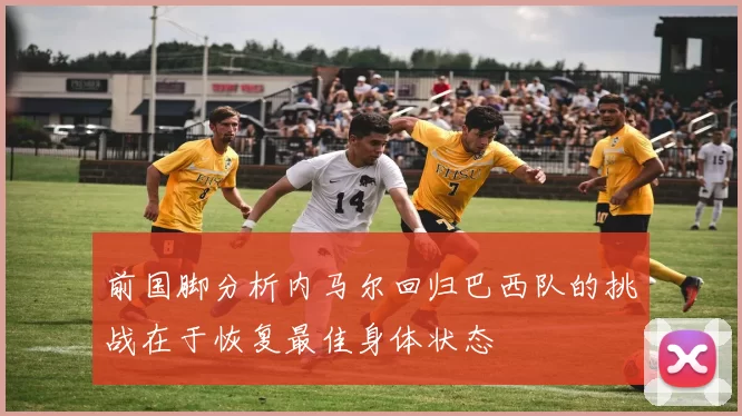 前国脚分析内马尔回归巴西队的挑战在于恢复最佳身体状态
