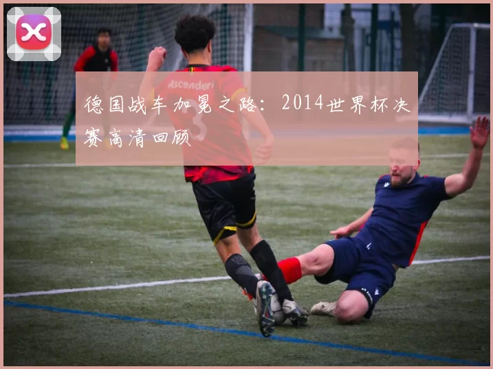 德国战车加冕之路：2014世界杯决赛高清回顾
