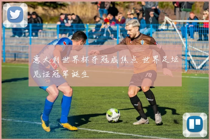 意大利世界杯夺冠成焦点 世界足坛见证冠军诞生