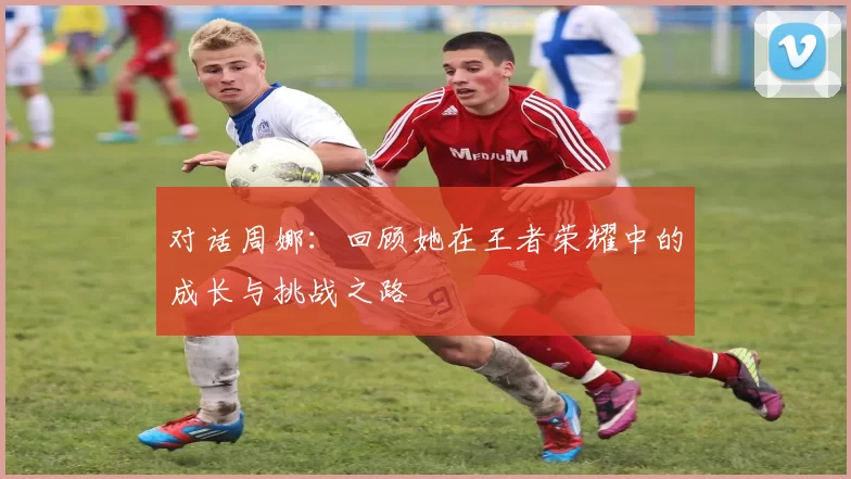 对话周娜：回顾她在王者荣耀中的成长与挑战之路