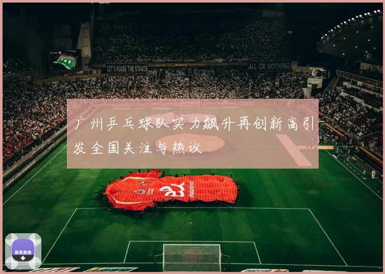 广州乒乓球队实力飙升再创新高引发全国关注与热议