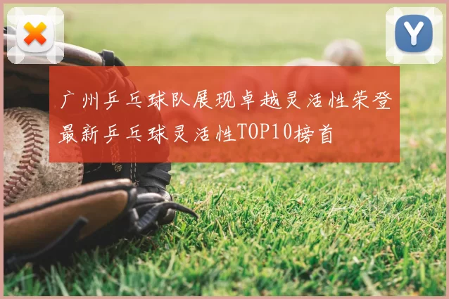 广州乒乓球队展现卓越灵活性荣登最新乒乓球灵活性TOP10榜首