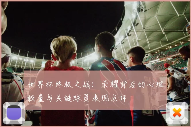 世界杯终极之战：荣耀背后的心理较量与关键球员表现点评