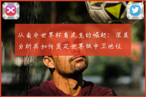 从南非世界杯看皮克的崛起：深度分析其如何奠定世界级中卫地位