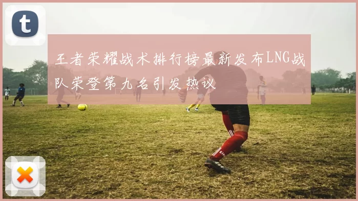 王者荣耀战术排行榜最新发布LNG战队荣登第九名引发热议