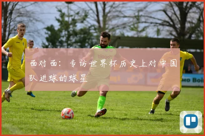 面对面：专访世界杯历史上对中国队进球的球星