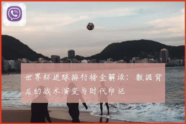 世界杯进球排行榜全解读：数据背后的战术演变与时代印记