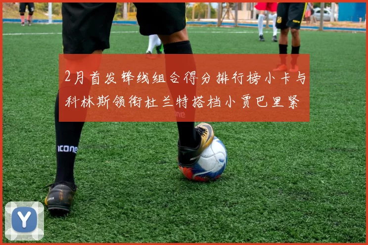 2月首发锋线组合得分排行榜小卡与科林斯领衔杜兰特搭档小贾巴里紧随其后