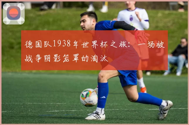德国队1938年世界杯之旅：一场被战争阴影笼罩的淘汰