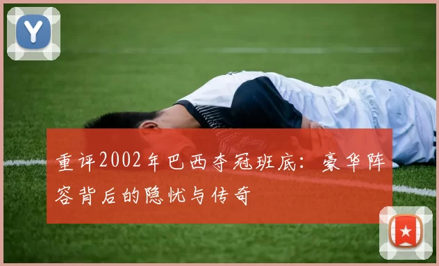 重评2002年巴西夺冠班底:豪华阵容背后的隐忧与传奇