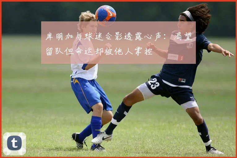库明加与球迷合影透露心声：渴望留队但命运却被他人掌控
