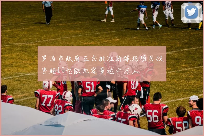 罗马市政府正式批准新球场项目投资超10亿欧元容量达六万人