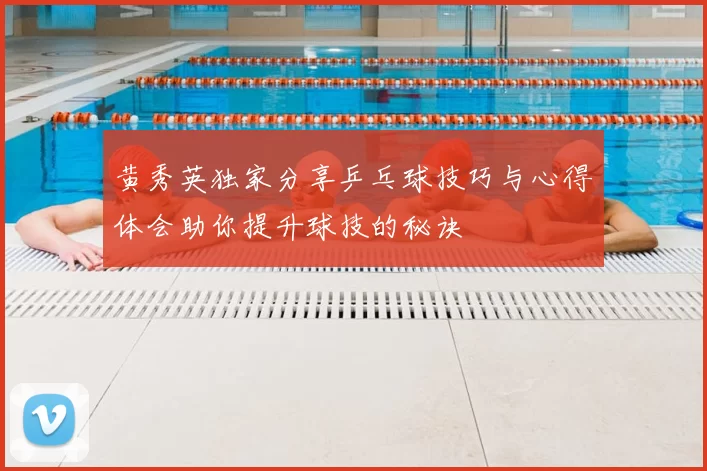黄秀英独家分享乒乓球技巧与心得体会助你提升球技的秘诀