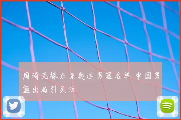 周琦无缘东京奥运男篮名单 中国男篮出局引关注
