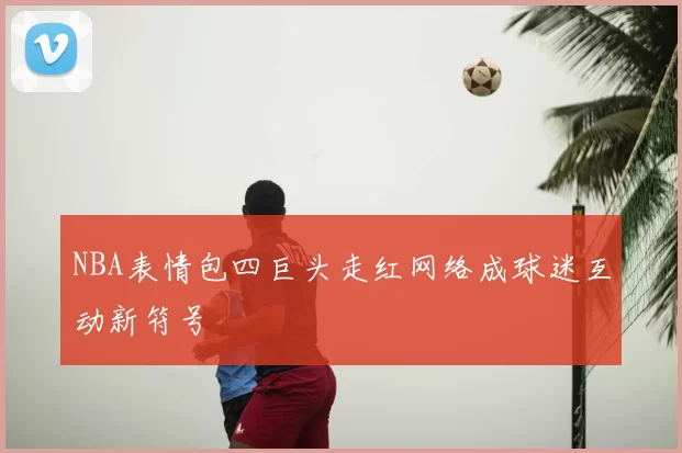 NBA表情包四巨头走红网络成球迷互动新符号