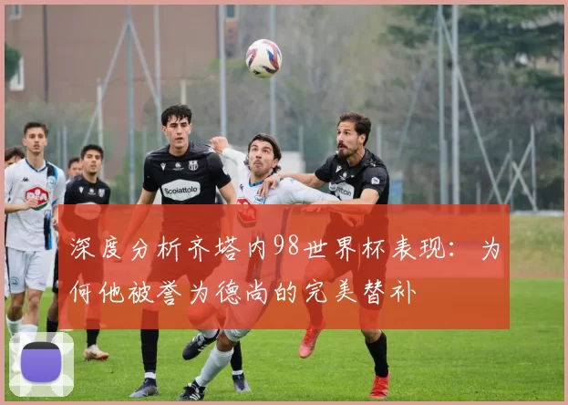 深度分析齐塔内98世界杯表现：为何他被誉为德尚的完美替补