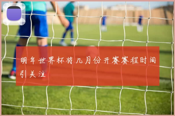明年世界杯将几月份开赛赛程时间引关注