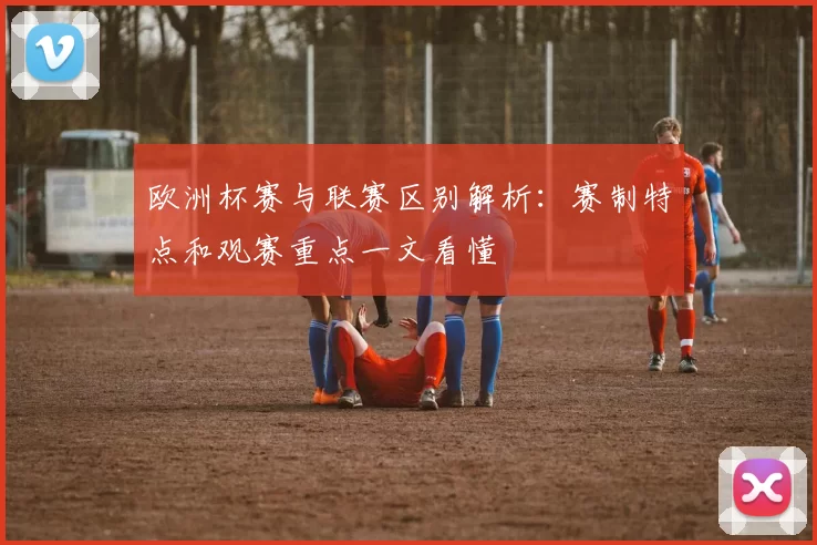 欧洲杯赛与联赛区别解析：赛制特点和观赛重点一文看懂