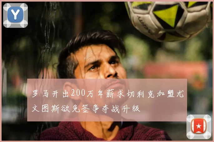 罗马开出200万年薪求切利克加盟尤文图斯欲免签争夺战升级