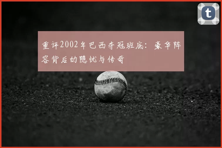 重评2002年巴西夺冠班底：豪华阵容背后的隐忧与传奇