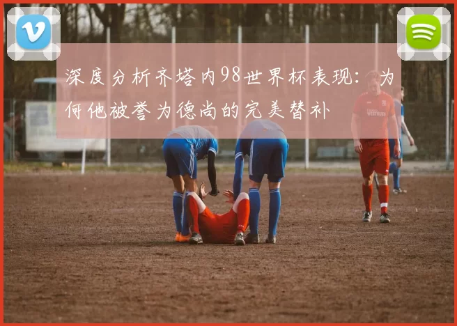 深度分析齐塔内98世界杯表现:为何他被誉为德尚的完美替补